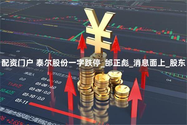 配资门户 泰尔股份一字跌停_邰正彪_消息面上_股东