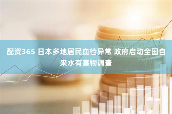 配资365 日本多地居民血检异常 政府启动全国自来水有害物调查