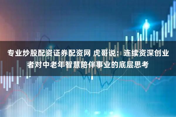 专业炒股配资证券配资网 虎哥说：连续资深创业者对中老年智慧陪伴事业的底层思考