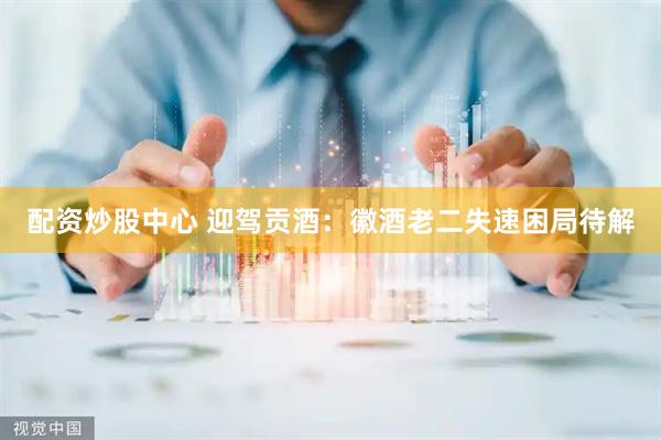 配资炒股中心 迎驾贡酒：徽酒老二失速困局待解