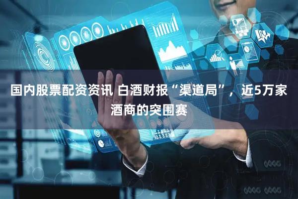 国内股票配资资讯 白酒财报“渠道局”，近5万家酒商的突围赛