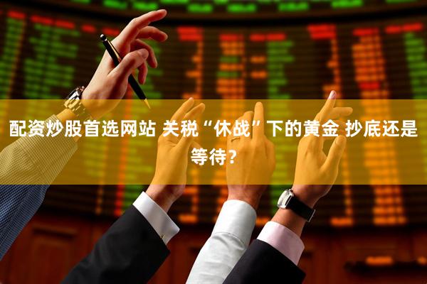 配资炒股首选网站 关税“休战”下的黄金 抄底还是等待？