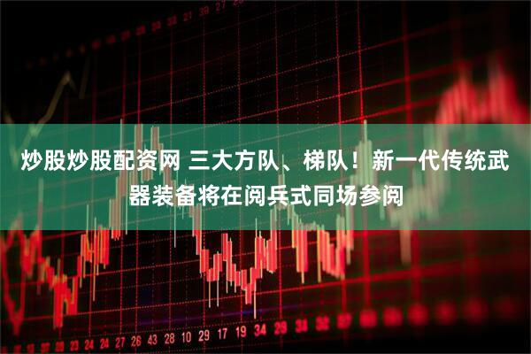 炒股炒股配资网 三大方队、梯队！新一代传统武器装备将在阅兵式同场参阅