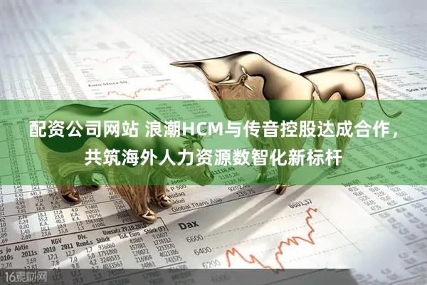 配资公司网站 浪潮HCM与传音控股达成合作，共筑海外人力资源数智化新标杆