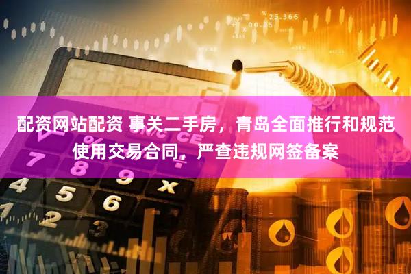 配资网站配资 事关二手房，青岛全面推行和规范使用交易合同，严查违规网签备案