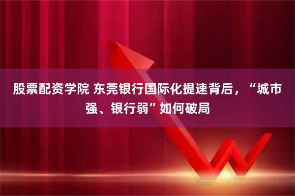 股票配资学院 东莞银行国际化提速背后，“城市强、银行弱”如何破局