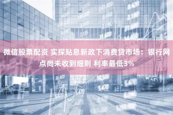 微信股票配资 实探贴息新政下消费贷市场：银行网点尚未收到细则 利率最低3%
