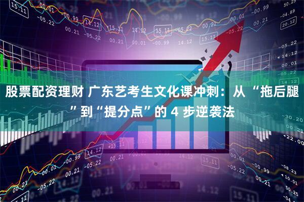 股票配资理财 广东艺考生文化课冲刺：从 “拖后腿”到“提分点”的 4 步逆袭法