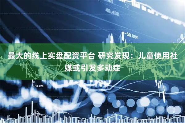 最大的线上实盘配资平台 研究发现：儿童使用社媒或引发多动症