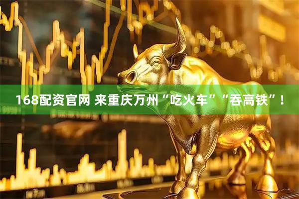 168配资官网 来重庆万州“吃火车”“吞高铁”！